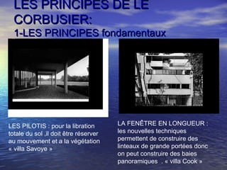 LES PRINCIPES DE LELES PRINCIPES DE LE
CORBUSIER:CORBUSIER:
1-LES PRINCIPES fondamentaux1-LES PRINCIPES fondamentaux
LES PILOTIS : pour la libration
totale du sol ,il doit être réserver
au mouvement et a la végétation
« villa Savoye »
LA FENÊTRE EN LONGUEUR :
les nouvelles techniques
permettent de construire des
linteaux de grande portées donc
on peut construire des baies
panoramiques . « villa Cook »
 