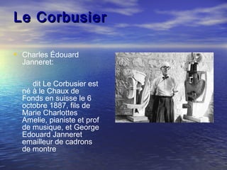Le CorbusierLe Corbusier
• Charles Édouard
Janneret:
dit Le Corbusier est
né à le Chaux de
Fonds en suisse le 6
octobre 1887, fils de
Marie Charlottes
Amelie, pianiste et prof
de musique, et George
Edouard Janneret
emailleur de cadrons
de montre
 
