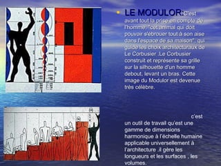 • LE MODULOR:LE MODULOR:C'estC'est
avant tout la prise en compte deavant tout la prise en compte de
l'homme, "cet animal qui doitl'homme, "cet animal qui doit
pouvoir s'ébrouer tout à son aisepouvoir s'ébrouer tout à son aise
dans l'espace de sa maison", quidans l'espace de sa maison", qui
guide les choix architecturaux deguide les choix architecturaux de
Le Corbusier .Le CorbusierLe Corbusier .Le Corbusier
construit et représente sa grilleconstruit et représente sa grille
sur la silhouette d'un hommesur la silhouette d'un homme
debout, levant un bras. Cettedebout, levant un bras. Cette
image du Modulor est devenueimage du Modulor est devenue
très célèbre.très célèbre.
c’est
un outil de travail qu’est une
gamme de dimensions
harmonique à l’échelle humaine
applicable universellement à
l’architecture .il gère les
longueurs et les surfaces , les
volumes.
 