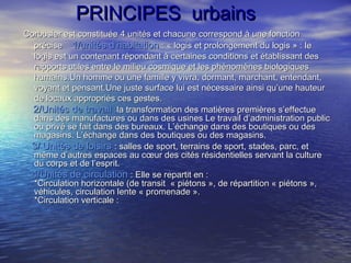 PRINCIPES urbainsPRINCIPES urbains
Corbusier est constituée 4 unités et chacune correspond à une fonctionCorbusier est constituée 4 unités et chacune correspond à une fonction
préciseprécise 1/unités d’habitation1/unités d’habitation : « logis et prolongement du logis » : le: « logis et prolongement du logis » : le
logis est un contenant répondant à certaines conditions et établissant deslogis est un contenant répondant à certaines conditions et établissant des
rapports utiles entre le milieu cosmique et les phénomènes biologiquesrapports utiles entre le milieu cosmique et les phénomènes biologiques
humains.Un homme ou une famille y vivra, dormant, marchant, entendant,humains.Un homme ou une famille y vivra, dormant, marchant, entendant,
voyant et pensant.Une juste surface lui est nécessaire ainsi qu’une hauteurvoyant et pensant.Une juste surface lui est nécessaire ainsi qu’une hauteur
de locaux appropriés ces gestes.de locaux appropriés ces gestes.
2/Unités de travail :2/Unités de travail :la transformation des matières premières s’effectuela transformation des matières premières s’effectue
dans des manufactures ou dans des usines Le travail d’administration publicdans des manufactures ou dans des usines Le travail d’administration public
ou privé se fait dans des bureaux. L’échange dans des boutiques ou desou privé se fait dans des bureaux. L’échange dans des boutiques ou des
magasins. L’échange dans des boutiques ou des magasins.magasins. L’échange dans des boutiques ou des magasins.
3/ Unités de loisirs3/ Unités de loisirs : salles de sport, terrains de sport, stades, parc, et: salles de sport, terrains de sport, stades, parc, et
même d’autres espaces au cœur des cités résidentielles servant la culturemême d’autres espaces au cœur des cités résidentielles servant la culture
du corps et de l’esprit.du corps et de l’esprit.
4/Unités de circulation4/Unités de circulation : Elle se repartit en :: Elle se repartit en :
*Circulation horizontale (de transit « piétons », de répartition « piétons »,*Circulation horizontale (de transit « piétons », de répartition « piétons »,
véhicules, circulation lente « promenade ».véhicules, circulation lente « promenade ».
*Circulation verticale :*Circulation verticale :
 