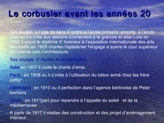 Le corbusier avant les années 20Le corbusier avant les années 20
Ses études :a l’age de 4ans il rentre a l’école primaire ,ensuite à l’école
d’art ou il s’initie aux dessins d’ornement à la gravure et aise Lure en
1902 il reçoit le diplôme d’ honneur à l’exposition internationale des arts
décoratifs en 1905 charles l’aplatenier l'engage a suivre le cour supérieur
et l’oriente vers l’architecture.
Ses voyage d’ études et de formation .
Italie:en 1907 il visite le charte d’ema
Paris : en 1908 ou il s’initie à l’utilisation du béton armé chez les frère
petter .
Allemagne: en 1910 ou il perfection dans l’agence berlinoise de Peter
berhens .
Orient: en 1911part pour rependre à l’appelle du soleil et de la
méditerranée .
A partir de 1917 il réalise des construction et des projet d’aménagement
intérieur .
 