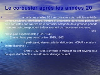 Le corbusier après les années 20
 a partir des années 20 il se consacre a de multiples activités
penture,sculpture, architecture, écriture et urbanisme .dans cette période on
peut constates que l’œuvre de le corbusier comporte deux grandes période
majeures qui correspondent à deux moment du mouvement moderne:
1-une
phase plus expérimentale (1920-1940)
2- une phase plus constructive (1945_1965).
 Il participe également a la fondation des «CIAM » et à la «
charte d’athene » .
 Entre (1942-1945) il invente le modulor qui est devenu pour
bouques d’architectes un instrument d’usage courent
 