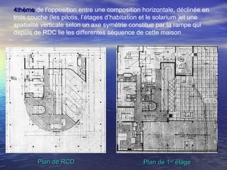 4thème4thème de l’opposition entre une composition horizontale, déclinée en
trois couche (les pilotis, l’étages d’habitation et le solarium )et une
spatialité verticale selon un axe symétrie constitue par la rampe qui
depuis de RDC lie les differentes séquence de cette maison
Plan de 1Plan de 1erer
étageétagePlan de RCDPlan de RCD
 
