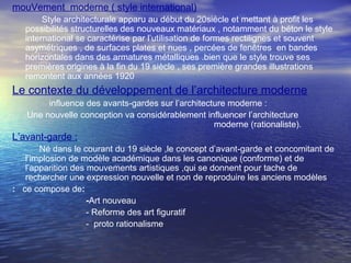 mouVement moderne ( style international)
Style architecturale apparu au début du 20siécle et mettant à profit les
possibilités structurelles des nouveaux matériaux , notamment du béton le style
international se caractérise par l’utilisation de formes rectilignes et souvent
asymétriques , de surfaces plates et nues , percées de fenêtres en bandes
horizontales dans des armatures métalliques .bien que le style trouve ses
premières origines à la fin du 19 siècle , ses première grandes illustrations
remontent aux années 1920
Le contexte du développement de l’architecture moderne
influence des avants-gardes sur l’architecture moderne :
Une nouvelle conception va considérablement influencer l’architecture
moderne (rationaliste).
L’avant-garde :
Né dans le courant du 19 siècle ,le concept d’avant-garde et concomitant de
l’implosion de modèle académique dans les canonique (conforme) et de
l’apparition des mouvements artistiques ,qui se donnent pour tache de
rechercher une expression nouvelle et non de reproduire les anciens modèles
: ce compose de:
-Art nouveau
- Reforme des art figuratif
- proto rationalisme
 