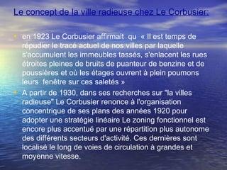 Le concept de la ville radieuse chez Le Corbusier:
• en 1923 Le Corbusier affirmait qu « Il est temps de
répudier le tracé actuel de nos villes par laquelle
s'accumulent les immeubles tassés, s'enlacent les rues
étroites pleines de bruits de puanteur de benzine et de
poussières et où les étages ouvrent à plein poumons
leurs fenêtre sur ces saletés »
• A partir de 1930, dans ses recherches sur "la villes
radieuse" Le Corbusier renonce à l'organisation
concentrique de ses plans des années 1920 pour
adopter une stratégie linéaire Le zoning fonctionnel est
encore plus accentué par une répartition plus autonome
des différents secteurs d'activité. Ces dernières sont
localisé le long de voies de circulation à grandes et
moyenne vitesse.
 