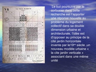 Le but poursuive par le
corbusier dans cette
recherche est l’apporter
une réponse nouvelle au
problème du logement
collectif dans sa double
dimension urbaine et
architecturale, l’idée est
d’opposer au principe de la
cité jardin horizontale
invente par le19eme
siècle ,un
nouveau modèle urbaine «
la cite jardin verticale »
associant dans une même
unité
 
