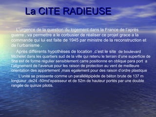 La CITE RADIEUSELa CITE RADIEUSE
L’urgence de la question du logement dans la France de l’après
guerre , va permettre a le corbusier de réaliser ce projet grace a la
commande qui lui est faite de 1945 par ministre de la reconstruction et
de l’urbanisme .
Après différents hypothèses de location ,c’est le site de boulevard
Michelet dans les quartiers sud de la ville qui retenu le terrain d’une superficie de
5ha est de forme régulier sensiblement carre positionne en oblique para port a
l’alignement de l’avenue pour les raison de protection au vent de meilleure
orientation des appartement ,mais egalement pour des raison d’ordre plastique
L’unité se pressente comme un parallélépipède de béton brute de 137 m
longueur ,de24 -50md’epaisseur et de 52m de hauteur portés par une double
rangée de quinze pilotis.
 