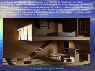 Le Corbusier défini la notion d'habiter comme le noyau initial de l'urbanisme, une cellule
d'habitation (ou logis) et son insertion dans un groupe forme une Unité d'Habitation de Grandeur
Efficace... La maison ne sera plus soudé à la rue par son trottoir ... L'alignement des habitations au
long des voies de communication doit être interdit les constructions hautes implantes a grand
distance les unes des autres doive libères le sol en faveur de larges espace ... introduire le soleil
est le nouveau et le plus impératif de l'architecture "
Maquette d’un appartement
 
