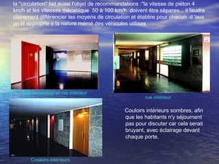 la "circulation" fait aussi l'objet de recommandations :"la vitesse de piéton 4
km/h et les vitesses mécanique 50 à 100 km/h doivent être sépares... il faudra
clairement différencier les moyens de circulation et établire pour chacun d 'eux
un lit approprie à la nature mémé des véhicules utilises
•
Hall ascenseur et rue intérieur
rue intérieur
Couloirs intérieurs sombres, afin
que les habitants n'y séjournent
pas pour discuter car cela serait
bruyant, avec éclairage devant
chaque porte.
                                               
         
Couloirs intérieurs
 