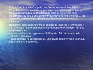 • la fonction " travailler" stipule que "les industries doivent être
transplantées sur les lieux de passage des matières premiers au
longue des grandes routes d'eau de terre et de fer..les cites
industrielles au lieu d'être concentrique deviendront linéaires ... les
distances entre les lieux d'habitation doivent être réduites au
minimum ".
• Nombreux lieux de rencontre et sociabilité intégrés à l'immeuble :
- à mi-niveau : supérette, boulangerie, boucherie, coiffeur, librairie,
hôtel-restaurant
- sur le toit-terrasse : gymnase, théâtre de plein air, maternelle,
- en bas : pelouses
- sans compter le bureau postal, un service téléphonique intérieur,
des livraisons à domicile.
 