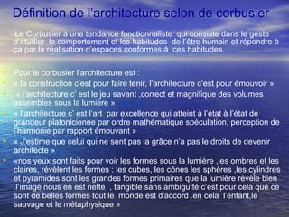 Définition de l’architecture selon de corbusier
Le Corbusier à une tendance fonctionnaliste qui consiste dans le geste
d’étudier le comportement et les habitudes de l’être humain et répondre à
ça par la réalisation d’espaces conformes à ces habitudes.
• Pour le corbusier l’architecture est :
• « la construction c’est pour faire tenir, l’architecture c’est pour émouvoir »
• « l’architecture c’ est le jeu savant ,correct et magnifique des volumes
assembles sous la lumière »
• « l’architecture c’ est l’art par excellence qui atteint à l’état à l’état de
grandeur platonicienne par ordre mathématique spéculation, perception de
l’harmonie par rapport émouvant »
• « J’estime que celui qui ne sent pas la grâce n’a pas le droits de devenir
architecte »
• «nos yeux sont faits pour voir les formes sous la lumière ,les ombres et les
claires, révèlent les formes : les cubes, les cônes les sphères ,les cylindres
et pyramides sont les grandes formes primaires que la lumière révèle bien
.l’image nous en est nette , tangible sans ambiguïté c’est pour cela que ce
sont de belles formes tout le monde est d'accord .en cela l’enfant,le
sauvage et le métaphysique »
 