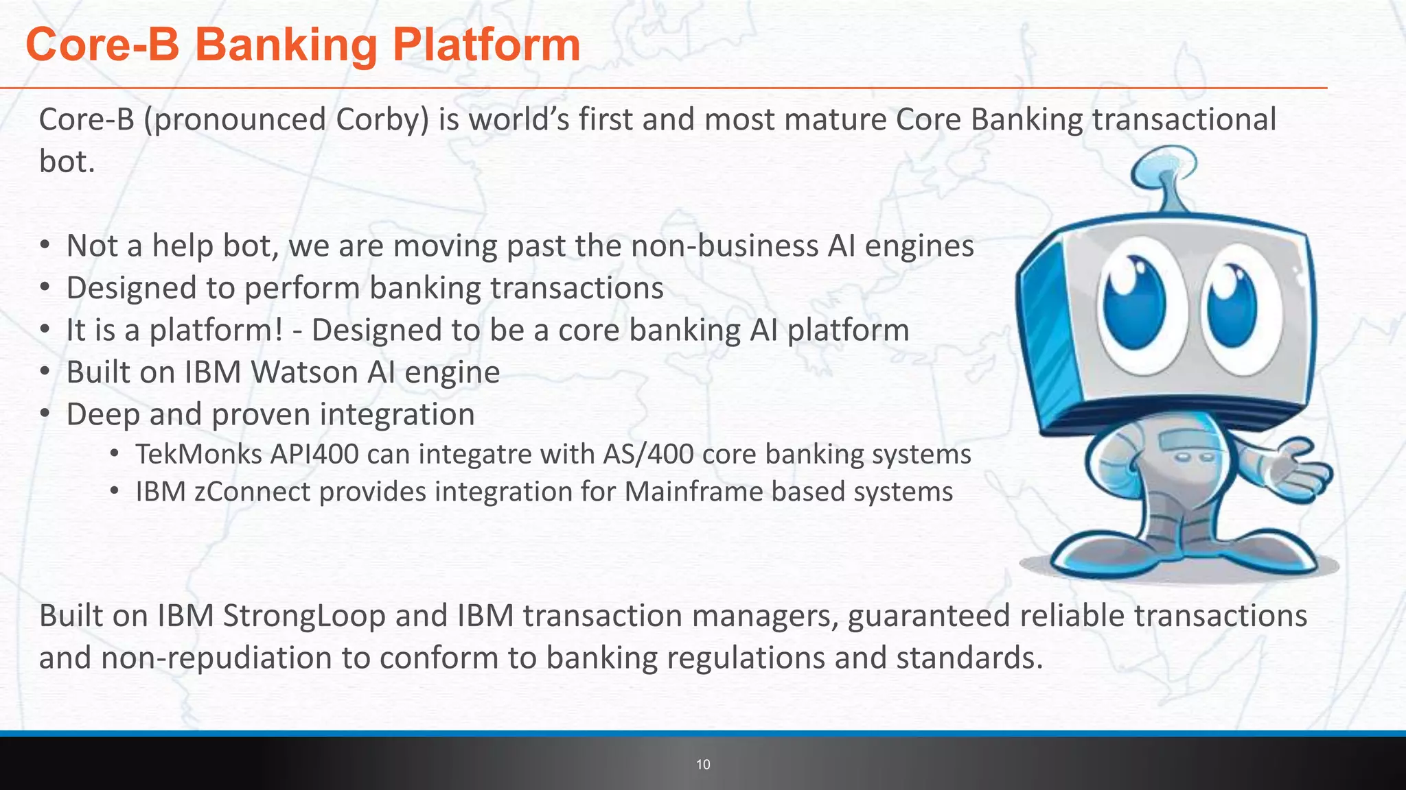 Core-B (pronounced Corby) is world’s first and most mature Core Banking transactional
bot.
• Not a help bot, we are moving past the non-business AI engines
• Designed to perform banking transactions
• It is a platform! - Designed to be a core banking AI platform
• Built on IBM Watson AI engine
• Deep and proven integration
• TekMonks API400 can integatre with AS/400 core banking systems
• IBM zConnect provides integration for Mainframe based systems
Built on IBM StrongLoop and IBM transaction managers, guaranteed reliable transactions
and non-repudiation to conform to banking regulations and standards.
Core-B Banking Platform
10
 