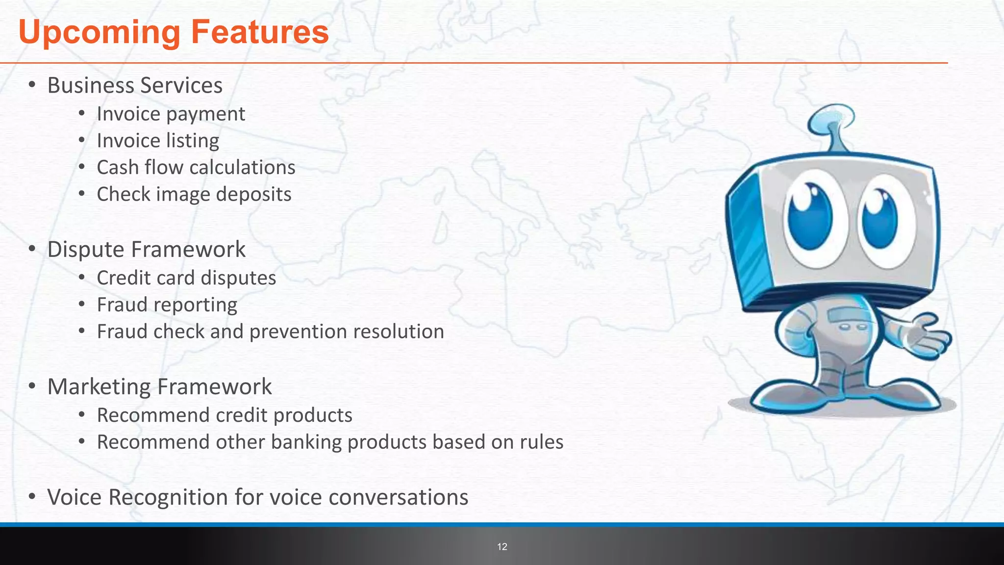 • Business Services
• Invoice payment
• Invoice listing
• Cash flow calculations
• Check image deposits
• Dispute Framework
• Credit card disputes
• Fraud reporting
• Fraud check and prevention resolution
• Marketing Framework
• Recommend credit products
• Recommend other banking products based on rules
• Voice Recognition for voice conversations
Upcoming Features
12
 