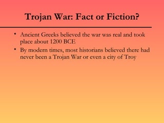 Trojan War: Fact or Fiction?
• Ancient Greeks believed the war was real and took
  place about 1200 BCE
• By modern times, most historians believed there had
  never been a Trojan War or even a city of Troy
 