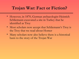 Trojan War: Fact or Fiction?
• However, in 1870, German archaeologist Heinrich
  Schliemann excavated a site in Turkey that he
  identified as Troy
• Most scholars now accept that Schliemann’s Troy is
  the Troy that we read about Homer
• Many scholars now also believe there is a historical
  basis to the story of the Trojan War
 