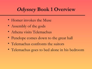 Odyssey Book 1 Overview
•   Homer invokes the Muse
•   Assembly of the gods
•   Athena visits Telemachus
•   Penelope comes down to the great hall
•   Telemachus confronts the suitors
•   Telemachus goes to bed alone in his bedroom
 