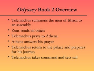 Odyssey Book 2 Overview
• Telemachus summons the men of Ithaca to
  an assembly
• Zeus sends an omen
• Telemachus prays to Athena
• Athena answers his prayer
• Telemachus return to the palace and prepares
  for his journey
• Telemachus takes command and sets sail
 