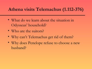 Athena visits Telemachus (1.112-376)

• What do we learn about the situation in
  Odysseus’ household?
• Who are the suitors?
• Why can’t Telemachus get rid of them?
• Why does Penelope refuse to choose a new
  husband?
 
