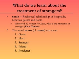 What do we learn about the
         treatment of strangers?
•    xenia = Reciprocal relationship of hospitality
     between guests and hosts
    –    Enforced by respect for Zeus, who is the protector of
         stranger (Zeus Xenios)
•    The word xenos (pl. xenoi) can mean
      1. Guest
      2. Host
      3. Stranger
      4. Friend
      5. Foreigner
 