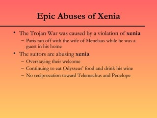 Epic Abuses of Xenia
• The Trojan War was caused by a violation of xenia
   – Paris ran off with the wife of Menelaus while he was a
     guest in his home
• The suitors are abusing xenia
   – Overstaying their welcome
   – Continuing to eat Odysseus’ food and drink his wine
   – No reciprocation toward Telemachus and Penelope
 