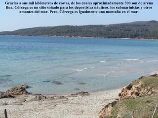 Gracias a sus mil kilómetros de costas, de los cuales aproximadamente 300 son de  arena  fina, Córcega es un sitio soñado para los deportistas náuticos, los submarinistas y otros amantes del mar. Pero, Córcega es igualmente una  montaña  en el mar. 
