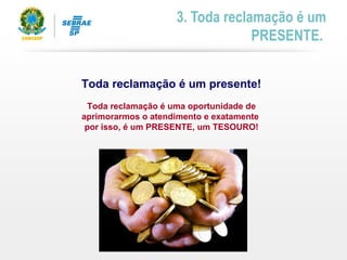 Toda reclamação é um presente!
Toda reclamação é uma oportunidade de
aprimorarmos o atendimento e exatamente
por isso, é um PRESENTE, um TESOURO!
3. Toda reclamação é um
PRESENTE.
 