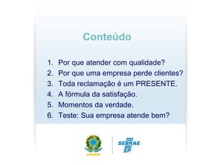 1. Por que atender com qualidade?
2. Por que uma empresa perde clientes?
3. Toda reclamação é um PRESENTE.
4. A fórmula da satisfação.
5. Momentos da verdade.
6. Teste: Sua empresa atende bem?
Conteúdo
 