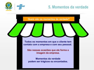 Todos os momentos em que o cliente tem
contato com a empresa e com seu pessoal.
São nessas ocasiões que ele forma a
imagem da empresa.
Quais são os momentos da verdade?
5. Momentos da verdade
Momentos da verdade
podem ser trágicos ou encantados.
 