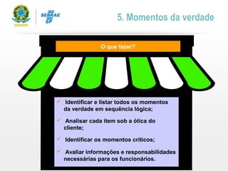  Identificar e listar todos os momentos
da verdade em sequência lógica;
 Analisar cada item sob a ótica do
cliente;
 Identificar os momentos críticos;
 Avaliar informações e responsabilidades
necessárias para os funcionários.
O que fazer?
5. Momentos da verdade
 