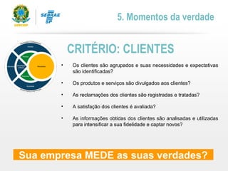 • Os clientes são agrupados e suas necessidades e expectativas
são identificadas?
• Os produtos e serviços são divulgados aos clientes?
• As reclamações dos clientes são registradas e tratadas?
• A satisfação dos clientes é avaliada?
• As informações obtidas dos clientes são analisadas e utilizadas
para intensificar a sua fidelidade e captar novos?
CRITÉRIO: CLIENTES
5. Momentos da verdade
Sua empresa MEDE as suas verdades?
 