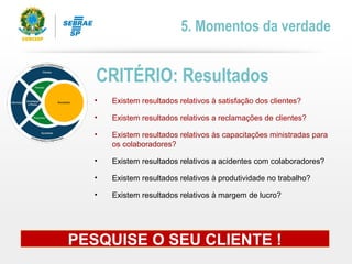 • Existem resultados relativos à satisfação dos clientes?
• Existem resultados relativos a reclamações de clientes?
• Existem resultados relativos às capacitações ministradas para
os colaboradores?
• Existem resultados relativos a acidentes com colaboradores?
• Existem resultados relativos à produtividade no trabalho?
• Existem resultados relativos à margem de lucro?
CRITÉRIO: Resultados
5. Momentos da verdade
PESQUISE O SEU CLIENTE !
 