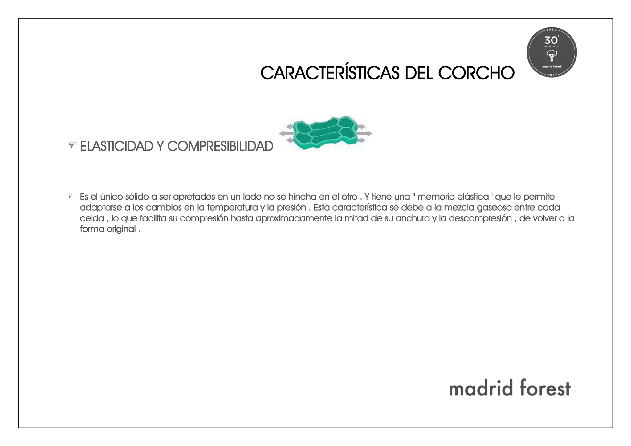 CARACTERÍSTICAS DEL CORCHO
ELASTICIDAD Y COMPRESIBILIDAD
Es el único sólido a ser apretados en un lado no se hincha en el otro . Y tiene una " memoria elástica ' que le permite
adaptarse a los cambios en la temperatura y la presión . Esta característica se debe a la mezcla gaseosa entre cada
celda , lo que facilita su compresión hasta aproximadamente la mitad de su anchura y la descompresión , de volver a la
forma original .
 