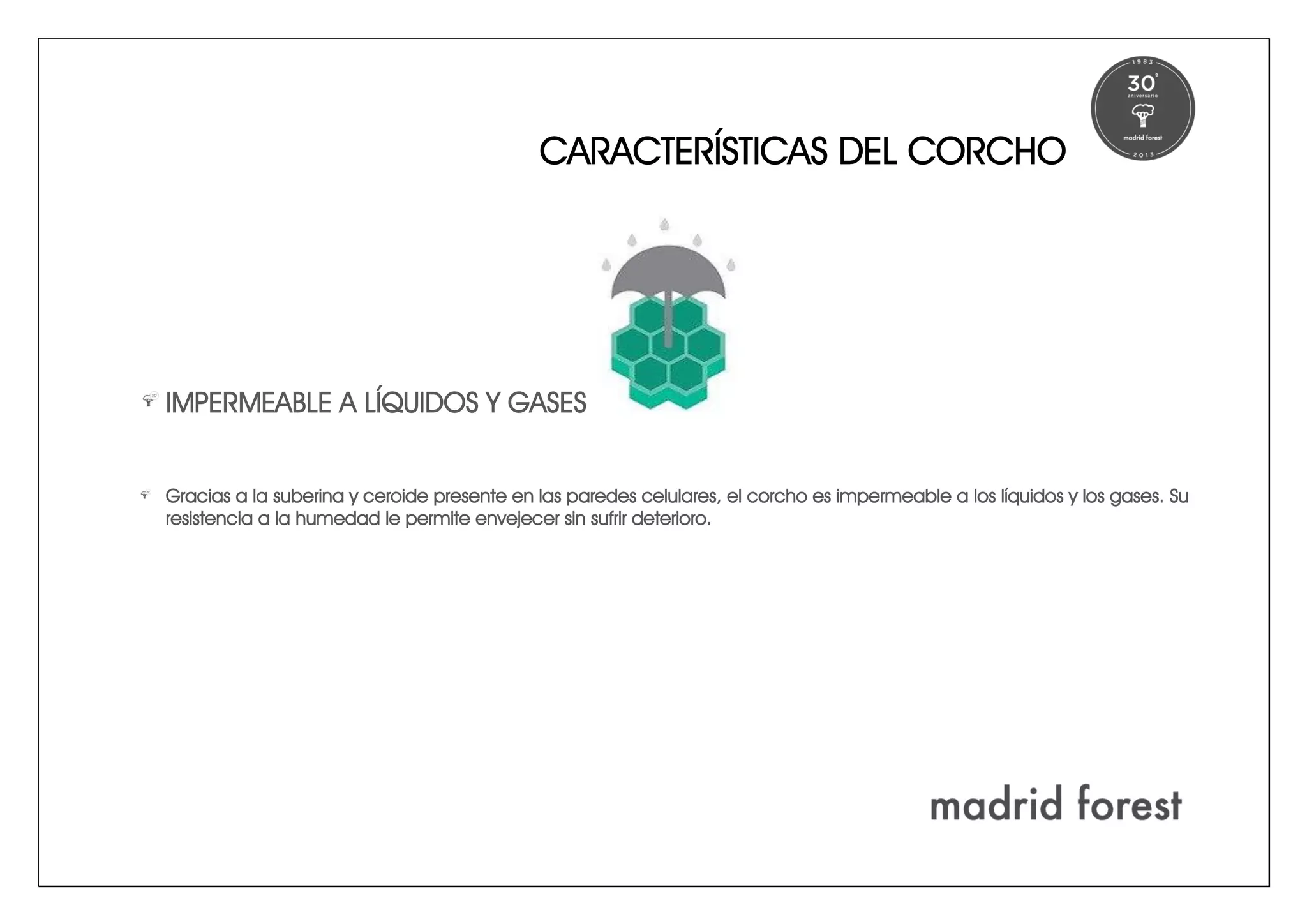 CARACTERÍSTICAS DEL CORCHO
IMPERMEABLE A LÍQUIDOS Y GASES
Gracias a la suberina y ceroide presente en las paredes celulares, el corcho es impermeable a los líquidos y los gases. Su
resistencia a la humedad le permite envejecer sin sufrir deterioro.
 