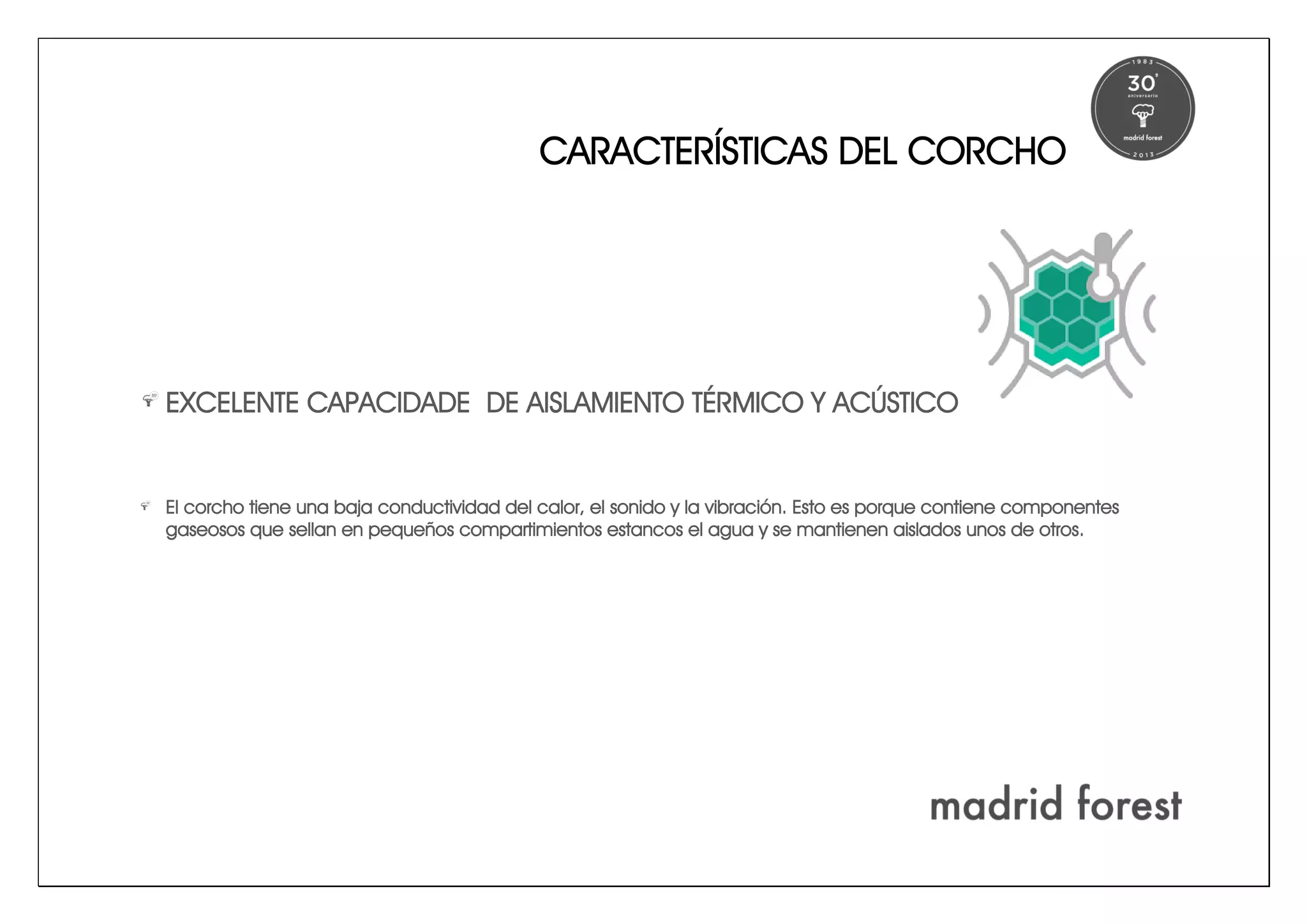CARACTERÍSTICAS DEL CORCHO
EXCELENTE CAPACIDADE DE AISLAMIENTO TÉRMICO Y ACÚSTICO
El corcho tiene una baja conductividad del calor, el sonido y la vibración. Esto es porque contiene componentes
gaseosos que sellan en pequeños compartimientos estancos el agua y se mantienen aislados unos de otros.
 