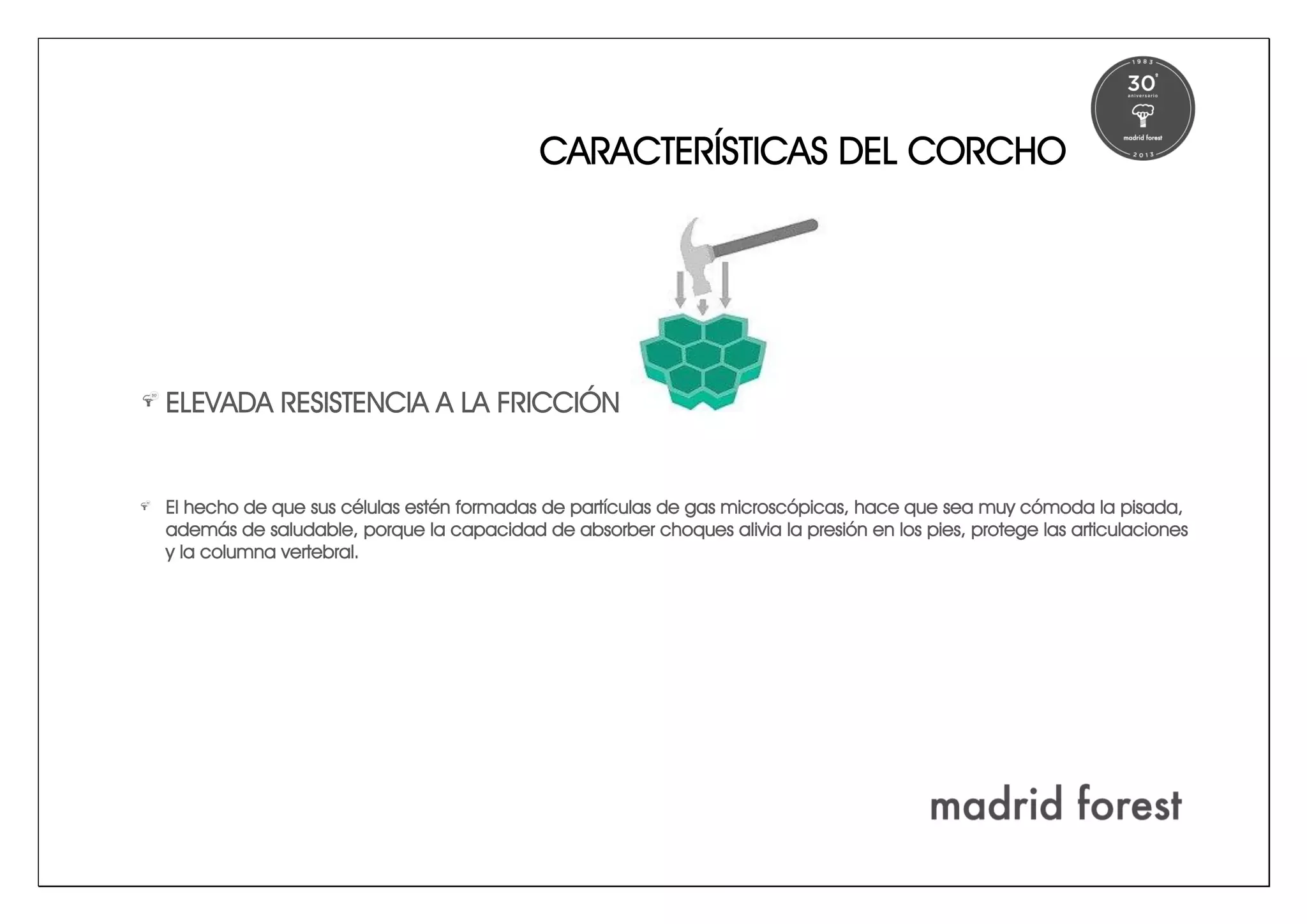 CARACTERÍSTICAS DEL CORCHO
ELEVADA RESISTENCIA A LA FRICCIÓN
El hecho de que sus células estén formadas de partículas de gas microscópicas, hace que sea muy cómoda la pisada,
además de saludable, porque la capacidad de absorber choques alivia la presión en los pies, protege las articulaciones
y la columna vertebral.
 
