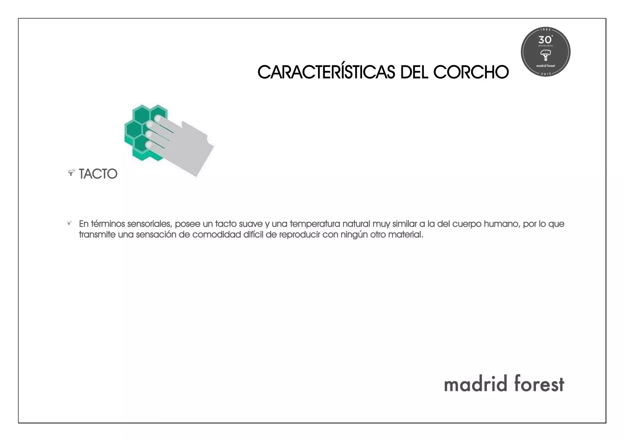 CARACTERÍSTICAS DEL CORCHO
TACTO
En términos sensoriales, posee un tacto suave y una temperatura natural muy similar a la del cuerpo humano, por lo que
transmite una sensación de comodidad difícil de reproducir con ningún otro material.
 