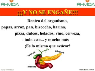 ¡¡¡Y NO SE ENGAÑE!!!
               Dentro del organismo,
papas, arroz, pan, bizcocho, harina,
       pizza, dulces, helados, vino, cerveza,
           - todo esto... y mucho más –
             ¡Es lo mismo que azúcar!
                                              pánc
                                         la        reas
                                     sícu
                                  ve




                                  intestino
Copyright © RHVIDA S/C Ltda.                              www.rhvida.com.br
 