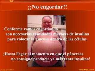 ¡¡No engordar!!


      Conforme vamos engordando
       son necesarias cantidades mayores de insulina
        para colocar la glucosa dentro de las células.


    ¡Hasta llegar al momento en que el páncreas
        no consigue producir ya más tanta insulina!

Copyright © RHVIDA S/C Ltda.                     www.rhvida.com.br
 