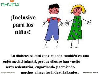 ¡Inclusive
                   para los
                    niños!


        La diabetes se está convirtiendo también en una
    enfermedad infantil, porque ellos se han vuelto
     seres sedentarios, engordando y comiendo
              muchos alimentos industrializados. www.rhvida.com.br
Copyright © RHVIDA S/C Ltda.
 