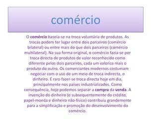 comércio
O comércio baseia-se na troca voluntária de produtos. As
trocas podem ter lugar entre dois parceiros (comércio
bilateral) ou entre mais do que dois parceiros (comércio
multilateral). Na sua forma original, o comércio fazia-se por
troca directa de produtos de valor reconhecido como
diferente pelos dois parceiros, cada um valoriza mais o
produto do outro. Os comerciantes modernos costumam
negociar com o uso de um meio de troca indirecta, o
dinheiro. É raro fazer-se troca directa hoje em dia,
principalmente nos países industrializados. Como
consequência, hoje podemos separar a compra da venda. A
invenção do dinheiro (e subsequentemente do crédito,
papel-moeda e dinheiro não-físico) contribuiu grandemente
para a simplificação e promoção do desenvolvimento do
comércio.

 