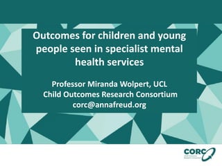 Outcomes for children and young
people seen in specialist mental
health services
Professor Miranda Wolpert, UCL
Child Outcomes Research Consortium
corc@annafreud.org
 