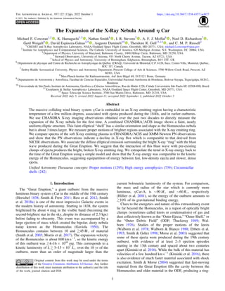 The Expansion of the X-Ray Nebula Around η Car
Michael F. Corcoran1,2
, K. Hamaguchi1,3
, Nathan Smith4
, I. R. Stevens5
, A. F. J. Moffat6
, Noel D. Richardson7
,
Gerd Weigelt8
, David Espinoza-Galeas2,9
, Augusto Damineli10
, Theodore R. Gull11,12
, and C. M. P. Russell2
1
CRESST and X-Ray Astrophysics Laboratory, NASA/Goddard Space Flight Center, Greenbelt, MD 20771, USA; michael.f.corcoran@nasa.gov
2
Institute for Astrophysics and Computational Sciences, The Catholic University of America, 620 Michigan Avenue, N.E. Washington, DC 20064, USA
3
Department of Physics, University of Maryland, Baltimore County, 1000 Hilltop Circle, Baltimore, MD 21250, USA
4
Steward Observatory, University of Arizona, 933 North Cherry Avenue, Tucson, AZ 85721, USA
5
School of Physics and Astronomy, University of Birmingham, Edgbaston, Birmingham, B15 2TT, UK
6
Département de physique and Centre de Recherche en Astrophysique du Québec (CRAQ), Université de Montréal, C.P. 6128, Succ. Centre-Ville, Montréal, Québec,
H3C 3J7, Canada
7
Embry-Riddle Aeronautical University, Physics and Astronomy Department, Prescott College of Arts & Sciences, 3700 Willow Creek Road, Prescott, AZ
86301, USA
8
Max-Planck-Institut für Radioastronomie, Auf dem Hügel 69, D-53121 Bonn, Germany
9
Departamento de Astronomía y Astrofísica, Facultad de Ciencias Espaciales, Universidad Nacional Autónoma de Honduras, Bulevar Suyapa, Tegucigalpa, M.D.C,
Honduras
10
Universidade de São Paulo, Instituto de Astronomia, Geofísica e Ciências Atmosféricas, Rua do Matão 1226, Cidade Universitária São Paulo-SP, 05508-090, Brazil
11
Exoplanets & Stellar Astrophysics Laboratory, NASA/Goddard Space Flight Center, Greenbelt, MD 20771, USA
12
Space Telescope Science Institute, 3700 San Martin Drive, Baltimore, MD 21218, USA
Received 2022 July 5; revised 2022 August 11; accepted 2022 September 1; published 2022 October 5
Abstract
The massive colliding wind binary system η Car is embedded in an X-ray emitting region having a characteristic
temperature of a few million degrees, associated with ejecta produced during the 1840s, and in earlier outbursts.
We use CHANDRA X-ray imaging observations obtained over the past two decades to directly measure the
expansion of the X-ray nebula for the ﬁrst time. A combined CHANDRA/ACIS image shows a faint, nearly
uniform elliptic structure. This faint elliptical “shell” has a similar orientation and shape as the Homunculus nebula
but is about 3 times larger. We measure proper motions of brighter regions associated with the X-ray emitting ring.
We compare spectra of the soft X-ray emitting plasma in CHANDRA/ACIS and XMM-Newton PN observations
and show that the PN observations indicate a decline in X-ray ﬂux which is comparable to that derived from
NICER observations. We associate the diffuse elliptical emission surrounding the bright X-ray “ring” with the blast
wave produced during the Great Eruption. We suggest that the interaction of this blast wave with pre-existing
clumps of ejecta produces the bright, broken X-ray emitting ring. We extrapolate the trend in X-ray energy back to
the time of the Great Eruption using a simple model and show that the X-ray energy was comparable to the kinetic
energy of the Homunculus, suggesting equipartition of energy between fast, low-density ejecta and slower, dense
ejecta.
Uniﬁed Astronomy Thesaurus concepts: Proper motions (1295); High energy astrophysics (739); Circumstellar
shells (242)
1. Introduction
The “Great Eruption,” a giant outburst from the massive
luminous binary system η Car in the middle of the 19th century
(Herschel 1838; Smith & Frew 2011; Rest et al. 2012; Smith
et al. 2018a) is one of the most impressive Galactic events in
the modern history of astronomy. Starting in 1838, the system
brightened by about 4 mag in the visible band (becoming the
second-brightest star in the sky, despite its distance of 2.3 kpc)
before fading to obscurity. This event was accompanied by a
large ejection of mass which created the bipolar, dusty nebula
today known as the Homunculus (Gaviola 1950). The
Homunculus contains between 10 and 45 Me of material
(Smith et al. 2003; Morris et al. 2017). The expansion velocity
of the Homunculus is about 600 km s−1
, so the kinetic energy
of this outburst was 4–16 × 1049
erg. This corresponds to a
kinetic luminosity of L  3–13 × 107
Le over the 10 yr of the
outburst, more than an order of magnitude larger than the
current bolometric luminosity of the system. For comparison,
the mass and radius of the star which is currently more
luminous, η Car-A, is ∼90 Me and ∼60 Re, respectively
(Hillier et al. 2001), so the energy of the outburst amounts to
10% of its gravitational binding energy.
Clues to the energetics and nature of this extraordinary event
lie far beyond the Homunculus, in a region of optically bright
clumps (sometimes called knots or condensations) of gas and
dust collectively known as the “Outer Ejecta,” “Outer Shell,” or
the “Outer Debris Field” (ODF; Thackeray 1949; Wal-
born 1976). Studies of the proper motions of the knots
(Walborn et al. 1978; Walborn & Blanco 1988; Ebbets et al.
1993; Smith & Gehrz 1998; Morse et al. 2001) suggested that
some of these ejecta were produced during the 19th century
outburst, with evidence of at least 2–3 ejection episodes
starting in the 13th century and spaced about two centuries
apart (Kiminki et al. 2016). While the bulk of this material has
velocities of a few hundred km s−1
(Kiminki et al. 2016), there
is also evidence of much faster material associated with shock
excitation. Smith & Morse (2004) suggested that fast-moving
material from the Great Eruption ﬁlls the cavity between the
Homunculus and older material in the ODF, producing a ring-
The Astrophysical Journal, 937:122 (12pp), 2022 October 1 https://doi.org/10.3847/1538-4357/ac8f27
© 2022. The Author(s). Published by the American Astronomical Society.
Original content from this work may be used under the terms
of the Creative Commons Attribution 4.0 licence. Any further
distribution of this work must maintain attribution to the author(s) and the title
of the work, journal citation and DOI.
1
 