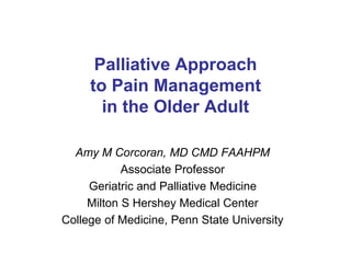 Palliative Approach 
to Pain Management 
in the Older Adult 
Amy M Corcoran, MD CMD FAAHPM 
Associate Professor 
Geriatric and Palliative Medicine 
Milton S Hershey Medical Center 
College of Medicine, Penn State University 
 