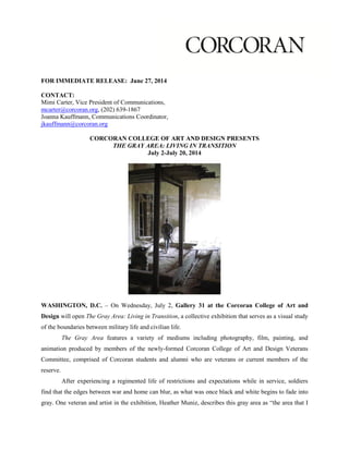 FOR IMMEDIATE RELEASE: June 27, 2014
CONTACT:
Mimi Carter, Vice President of Communications,
mcarter@corcoran.org, (202) 639-1867
Joanna Kauffmann, Communications Coordinator,
jkauffmann@corcoran.org
CORCORAN COLLEGE OF ART AND DESIGN PRESENTS
THE GRAY AREA: LIVING IN TRANSITION
July 2-July 20, 2014
WASHINGTON, D.C. – On Wednesday, July 2, Gallery 31 at the Corcoran College of Art and
Design will open The Gray Area: Living in Transition, a collective exhibition that serves as a visual study
of the boundaries between military life and civilian life.
The Gray Area features a variety of mediums including photography, film, painting, and
animation produced by members of the newly-formed Corcoran College of Art and Design Veterans
Committee, comprised of Corcoran students and alumni who are veterans or current members of the
reserve.
After experiencing a regimented life of restrictions and expectations while in service, soldiers
find that the edges between war and home can blur, as what was once black and white begins to fade into
gray. One veteran and artist in the exhibition, Heather Muniz, describes this gray area as “the area that I
 