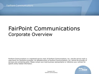 FairPoint Communications
Corporate Overview




FairPoint Communications is a registered service mark of FairPoint Communications, Inc. and the service mark is
used herein for illustrative purposes. An affiliated entity of FairPoint Communications, Inc. will be the provider of
services and contracting party. Please contact your local business representative or reference your contract for
specific entity-related information.




                                                           Copyright 2013
                                                      FairPoint Communications
 