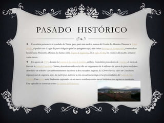 PASADO HISTÓRICO
 Corcubión perteneció al condado de Traba, pero pasó más tarde a manos del Conde de Altamira. Durante la Edad
Media, el pueblo era el lugar de paso obligado para los peregrinos que, tras visitar Santiago de Compostela, continuaban
la ruta hasta Finisterre. Durante las luchas entre España e Inglaterra, en el siglo XVIII, los vecinos del pueblo armaron
varias naves.
 En agosto de 1747, durante la Guerra de la oreja de Jenkins, arribó a Corcubión procedente de América el navío de
línea de laArmada Española Glorioso, desembarcando en la villa un cargamento de 4 millones de pesos de plata tras haber
derrotado en solitario y en enfrentamientos sucesivos a dos escuadras inglesas. El Glorioso llevó a cabo en Corcubión
reparaciones de urgencia antes de partir para derrotar a otra escuadra enemiga en las proximidades del Cabo de San
Vicente. Este navío sería finalmente capturado en un nuevo combate contra naves británicas tras agotar su munición.
Este episodio es conocido como La carrera del Glorioso.
 
