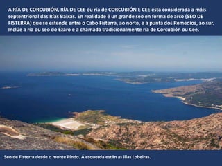 A RÍA DE CORCUBIÓN, RÍA DE CEE ou ría de CORCUBIÓN E CEE está considerada a máis
septentrional das Rías Baixas. En realidade é un grande seo en forma de arco (SEO DE
FISTERRA) que se estende entre o Cabo Fisterra, ao norte, e a punta dos Remedios, ao sur.
Inclúe a ría ou seo do Ézaro e a chamada tradicionalmente ría de Corcubión ou Cee.
Seo de Fisterra desde o monte Pindo. Á esquerda están as illas Lobeiras.
 