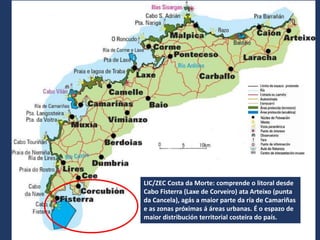 LIC/ZEC Costa da Morte: comprende o litoral desde
Cabo Fisterra (Laxe de Corveiro) ata Arteixo (punta
da Cancela), agás a maior parte da ría de Camariñas
e as zonas próximas á áreas urbanas. É o espazo de
maior distribución territorial costeira do país.
 