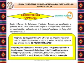 CIENCIA, TECNOLOGIA E INNOVACION TECNOLOGICA PARA TODOS S.R.L.
                               CTI para TODOS S.R.L.



             BIODIGESTORES EN
                CAJAMARCA

Según informe de Soluciones Practicas- Tecnologías desafiando la
pobreza” en el Curso Taller Macro-Regional “Biodigestores; Experiencias
en investigación y aplicación de la tecnología” realizado en Cusco el 15
septiembre 2011:

    Programa de Biogás: ITINTEC* y UNC* en los Años 80, instalaron
    más de 100 Biodigestores en la región (y a nivel nacional); todos de
    tipo Chino e hindú. EL PROYECTO FRACASÓ

 Proyecto piloto Soluciones Practicas (antes ITDG) : Instalación de 4
 Biodigestores Tubulares de Polietileno (10m3) en diferentes pisos
 ecológicos; Yanacancha (3200 msnm), El Alumbre (3800 msnm)
 Magdalena (1700 msnm). Resultado: Validación de la tecnología

                            Lic. Elsa Benavente Salazar
 