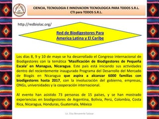 CIENCIA, TECNOLOGIA E INNOVACION TECNOLOGICA PARA TODOS S.R.L.
                                CTI para TODOS S.R.L.


http://redbiolac.org/

                        Red de Biodigestores Para
                        America Latina y El Caribe



Los días 8, 9 y 10 de mayo se ha desarrollado el Congreso Internacional de
Biodigestores con la temática ‘Masificación de Biodigestores de Pequeña
Escala’ en Managua, Nicaragua. Este país está iniciando sus actividades
dentro del recientemente inaugurado Programa del Desarrollo del Mercado
de Biogás en Nicaragua que aspira a alcanzar 6000 familias con
biodigestores hasta 2017, con la involucración del gobierno, empresas,
ONGs, universidades y la cooperación internacional.

Al evento han asistido 73 personas de 15 países, y se han mostrado
experiencias en biodigestores de Argentina, Bolivia, Perú, Colombia, Costa
Rica, Nicaragua, Honduras, Guatemala, México

                            Lic. Elsa Benavente Salazar
 